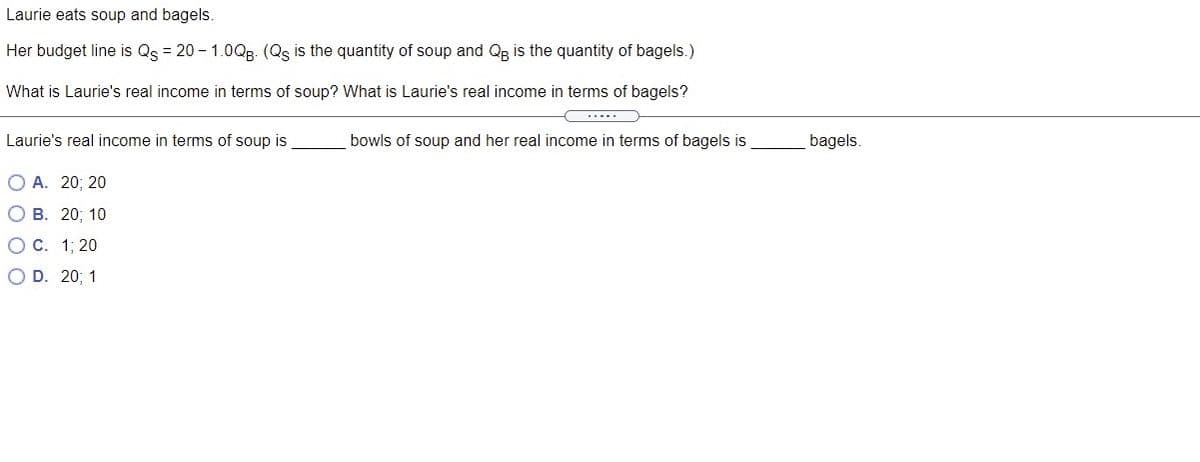 Laurie eats soup and bagels.
Her budget line is Qs = 20 - 1.0Qg. (Qs is the quantity of soup and Qg is the quantity of bagels.)
What is Laurie's real income in terms of soup? What is Laurie's real income in terms of bagels?
.....
Laurie's real income in terms of soup is
bowls of soup and her real income in terms of bagels is
bagels.
O A. 20; 20
О В. 20; 10
Ос. 1; 20
O D. 20; 1
