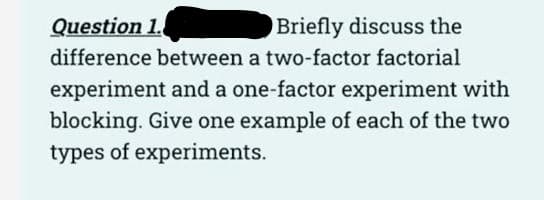 Question 1.
Briefly discuss the
difference between a two-factor factorial
experiment and a one-factor experiment with
blocking. Give one example of each of the two
types of experiments.
