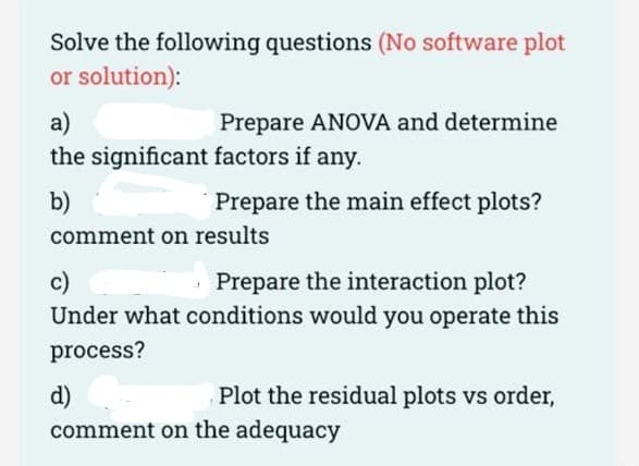 Solve the following questions (No software plot
or solution):
a)
Prepare ANOVA and determine
the significant factors if any.
b)
Prepare the main effect plots?
comment on results
· Prepare the interaction plot?
c)
Under what conditions would you operate this
process?
d)
Plot the residual plots vs order,
comment on the adequacy
