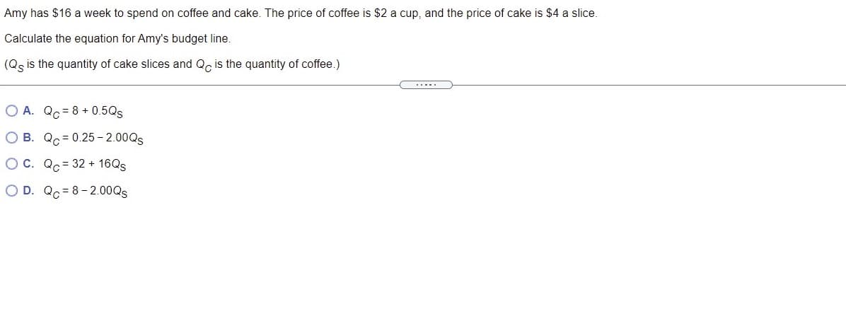 Amy has $16 a week to spend on coffee and cake. The price of coffee is $2 a cup, and the price of cake is $4 a slice.
Calculate the equation for Amy's budget line.
(Qg is the quantity of cake slices and Q, is the quantity of coffee.)
.....
O A. Qc = 8 + 0.5Qs
O B. Qc = 0.25 - 2.00QS
OC. Qc= 32 + 16QS
O D. Qc= 8-2.00QS
