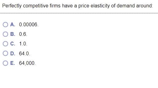 Perfectly competitive firms have a price elasticity of demand around:
A. 0.00006.
B. 0.6.
O C. 1.0.
D. 64.0.
E. 64,000.
