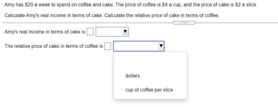 Amy has $20 a week to spend on coffee and cake. The price of coffee is $4 a cup, and the price of cake is $2 a slice.
Calculate Amy's real income in terms of cake. Calculate the relative price of cake in terms of coffee.
Amy's real income in terms of cake is
The relative price of cake in terms of coffee is
dollars
cup of coffee per slice
