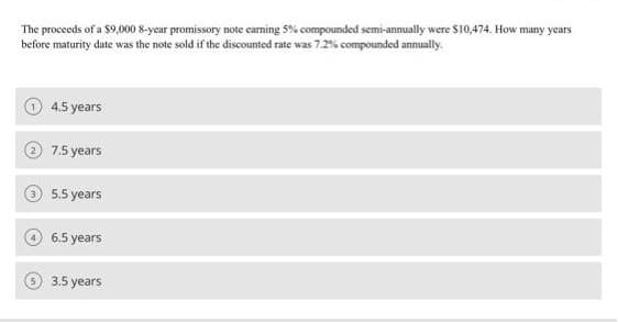 The proceeds of a $9,000 8-year promissory note eaming 5% compounded semi-annually were $10,474. How many years
before maturity date was the note sold if the discounted rate was 7.2% compounded annually.
4.5 years
7.5 years
5.5 years
6.5 years
3.5 years
