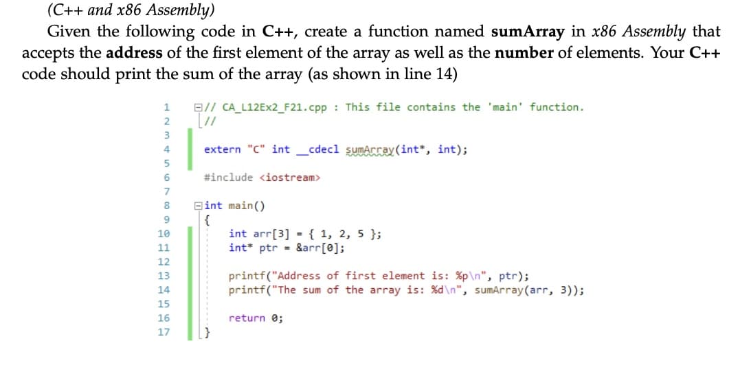 (C++ and x86 Assembly)
Given the following code in C++, create a function named sumArray in x86 Assembly that
accepts the address of the first element of the array as well as the number of elements. Your C++
code should print the sum of the array (as shown in line 14)
1
B// CA_L12Ex2_F21.cpp : This file contains the 'main' function.
4
extern "C" int _cdecl sumArray (int*, int);
#include <iostream>
8
Bint main()
{
int arr[3] = { 1, 2, 5 };
int* ptr = &arr[0];
10
11
12
printf("Address of first element is: %p\n", ptr);
printf("The sum of the array is: %d\n", sumArray(arr, 3));
13
14
15
16
return 0;
17
