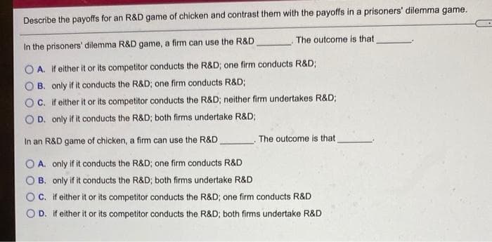 Describe the payoffs for an R&D game of chicken and contrast them with the payoffs in a prisoners' dilemma game.
The outcome is that
In the prisoners' dilemma R&D game, a firm can use the R&D
O A. if either it or its competitor conducts the R&D; one firm conducts R&D;
B. only if it conducts the R&D; one firm conducts R&D;
OC. If either it or its competitor conducts the R&D; neither firm undertakes R&D;
D. only if it conducts the R&D; both firms undertake R&D;
In an R&D game of chicken, a firm can use the R&D
The outcome is that
A. only if it conducts the R&D; one firm conducts R&D
B. only if it conducts the R&D; both firms undertake R&D
C. if either it or its competitor conducts the R&D; one firm conducts R&D
D. If either it or its competitor conducts the R&D; both firms undertake R&D
