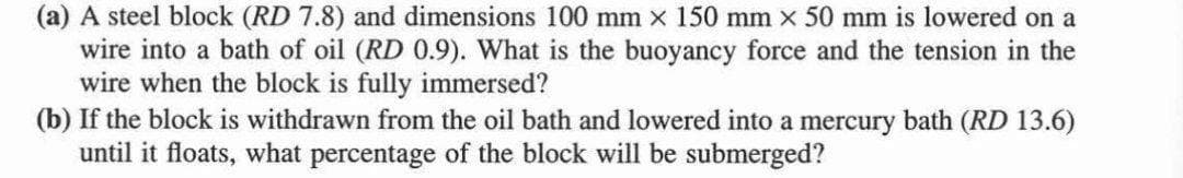 (a) A steel block (RD 7.8) and dimensions 100 mm x 150 mm x 50 mm is lowered on a
wire into a bath of oil (RD 0.9). What is the buoyancy force and the tension in the
wire when the block is fully immersed?
(b) If the block is withdrawn from the oil bath and lowered into a mercury bath (RD 13.6)
until it floats, what percentage of the block will be submerged?
