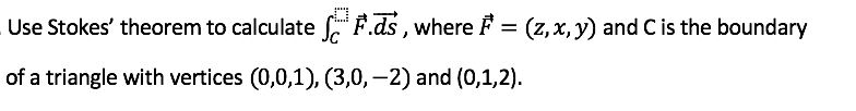 Use Stokes' theorem to calculate f, F.ds, where F = (z,x, y) and C is the boundary
of a triangle with vertices (0,0,1), (3,0, -2) and (0,1,2).
