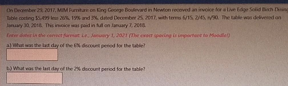 On December 29, 2017, MJM Furniture on King George Boulevard in Newton recerved an invoice for aLive Edge Solid Birch Dininc
Table costing $5,499 less 26%, 19% and 3%, dated December 25, 2017, with terms 6/15, 2/45, n/90. The table was delivered on
January 30, 2018. This invoice was paid in full on January 7, 2018.
Erder dones in the correct forma2he January 1. 2021 (The exact spacing is important to Moodlel)
a) What was the last day of the 6% discount period for the table?
b.) What vras the last day of the 2% discount period for the table?

