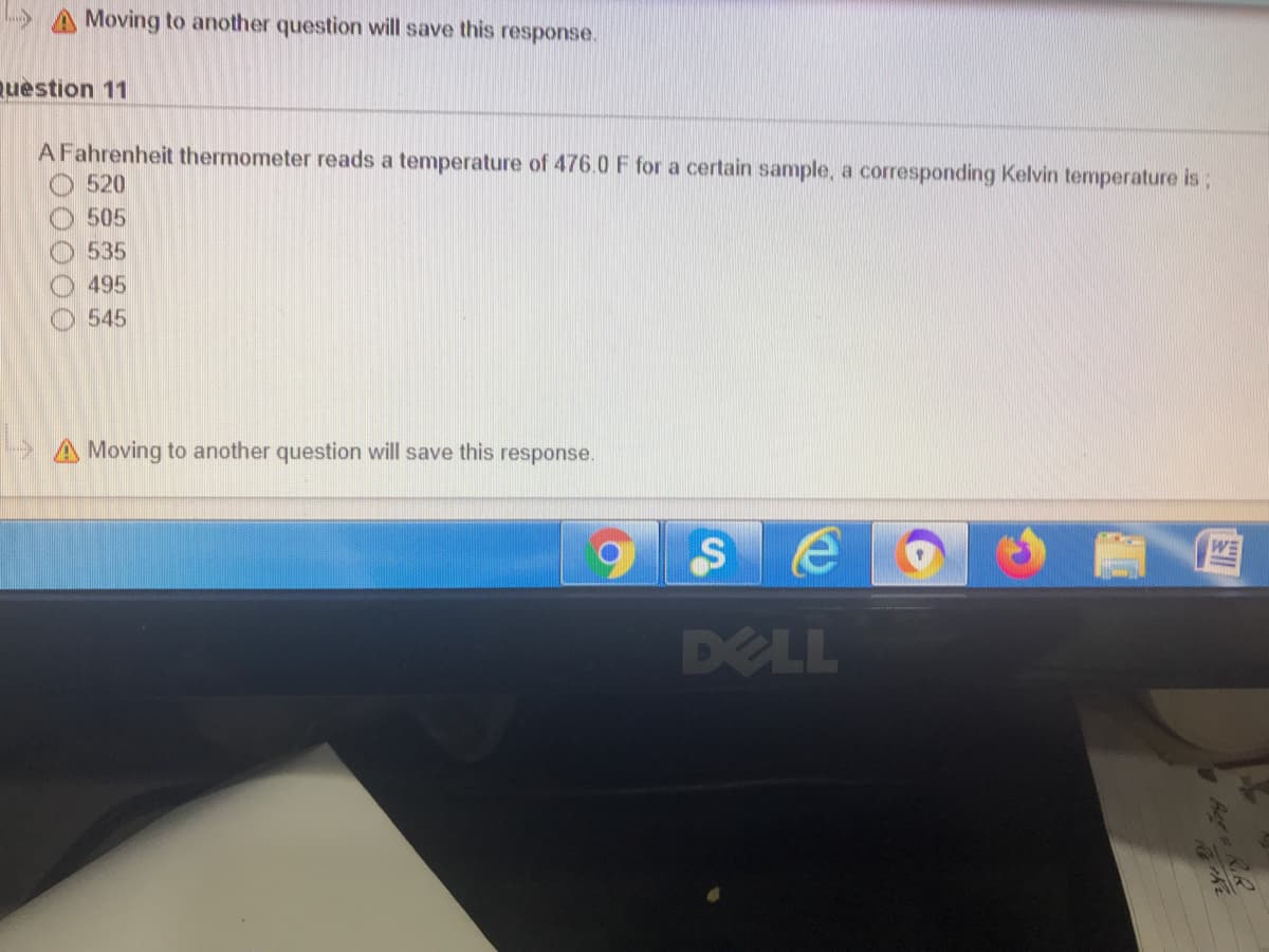 > A Moving to another question will save this response.
Question 11
A Fahrenheit thermometer reads a temperature of 476.0 F for a certain sample, a corresponding Kelvin temperature is;
520
505
535
495
545
A Moving to another question will save this response.
WE
DELL
Aee o 1
R.R
00000
