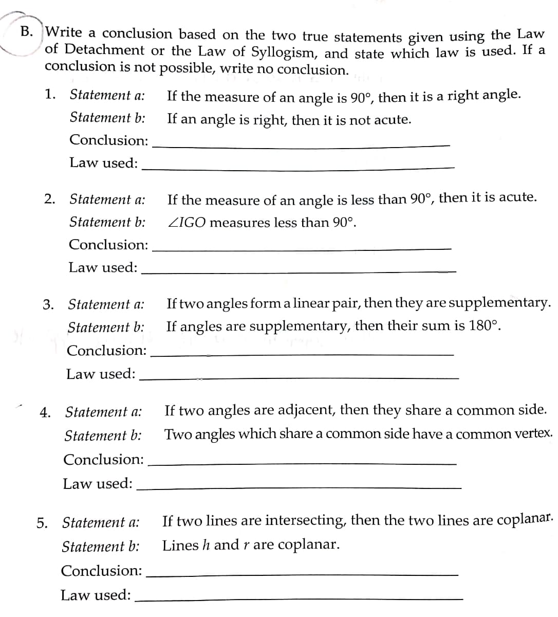 B. Write a conclusion based on the two true statements given using the Law
of Detachment or the Law of Syllogism, and state which law is used. If a
conclusion is not possible, write no conclusion.
1. Statement a:
If the measure of an angle is 90°, then it is a right angle.
Statement b:
If an angle is right, then it is not acute.
Conclusion:
Law used:
2. Statement a:
If the measure of an angle is less than 90°, then it is acute.
Statement b:
ZIGO measures less than 90°.
Conclusion:
Law used:
3. Statement a:
If two angles form a linear pair, then they are supplementary.
Statement b:
If angles are supplementary, then their sum is 180°.
Conclusion:
Law used:
4.
Statement a:
If two angles are adjacent, then they share a common side.
Statement b:
Two angles which share a common side have a common vertex.
Conclusion:
Law used:
5. Statement a:
If two lines are intersecting, then the two lines are coplanar.
Statement b:
Lines h and r are coplanar.
Conclusion:
Law used:
