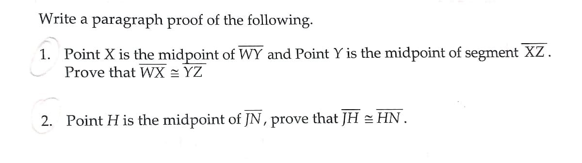 Write a paragraph proof of the following.
1. Point X is the midpoint of WY and Point Y is the midpoint of segment XZ.
Prove that WX = YZ
2. Point H is the midpoint of JN, prove that JH = HN.
