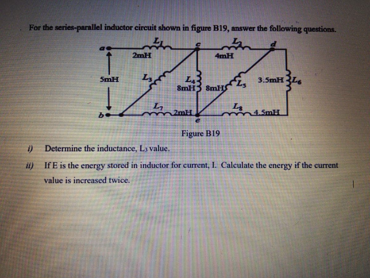 For the series-parallel inductor circuit shown in figure B19, answer the following questions.
2mH
4mH
SmH
3.5mH
8mH
8mH
n2mH
Figure B19
Determine the inductance, L value.
If E is the energy stored in inductor for current, I. Calculate the energy if the current
value is increased twice.
