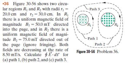 •36 Figure 30-56 shows two circu-
lar regions R1 and R2 with radii r, =
20.0 cm and r2 = 30.0 cm. In R
there is a uniform magnetic field of
magnitude B1 = 50.0 mT directed
into the page, and in R2 there is a
uniform magnetic field of magni-
tude Bz = 75.0 mT directed out of
the page (ignore fringing). Both
fields are decreasing at the rate of
8.50 mT/s. Calculate E-ds for
Path 3
%3!
父x×
xxx
Path 1
Path 2
Figure 30-56 Problem 36.
(a) path 1, (b) path 2, and (c) path 3.
