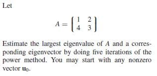 Let
A = (:
3
Estimate the largest eigenvalue of A and a corres-
ponding eigenvector by doing five iterations of the
power method. You may start with any nonzero
vector uo.
