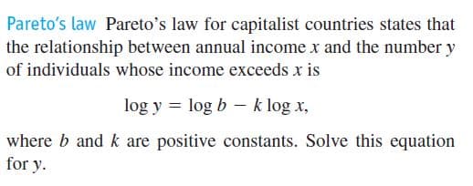 Pareto's law Pareto's law for capitalist countries states that
the relationship between annual income x and the number y
of individuals whose income exceeds x is
log y = log b - k log x,
where b and k are positive constants. Solve this equation
for y.
