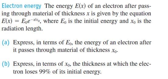 Electron energy The energy E(x) of an electron after pass-
ing through material of thickness x is given by the equation
E(x) = Eoe-o, where E, is the initial energy and xo is the
radiation length.
(a) Express, in terms of Eo, the energy of an electron after
it passes through material of thickness xp.
(b) Express, in terms of xo, the thickness at which the elec-
tron loses 99% of its initial energy.
