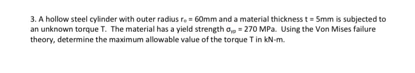 3. A hollow steel cylinder with outer radius r. = 60mm and a material thickness t = 5mm is subjected to
an unknown torque T. The material has a yield strength oyp = 270 MPa. Using the Von Mises failure
theory, determine the maximum allowable value of the torque T in kN-m.
