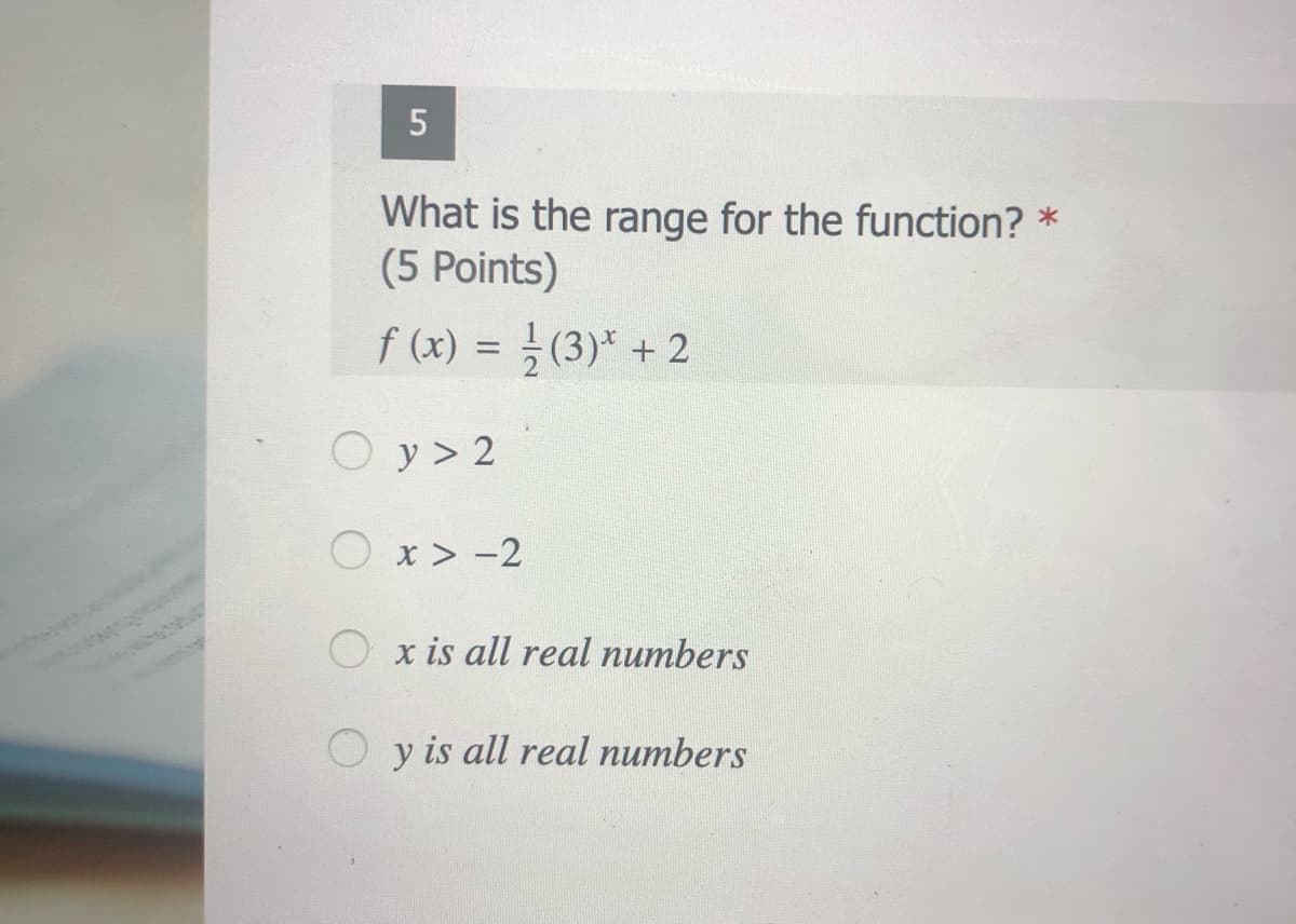 What is the range for the function? *
(5 Points)
f (x) = } (3)* + 2
O y > 2
O x > -2
x is all real numbers
y is all real numbers
