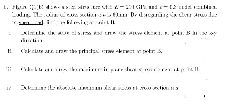 b. Figure Q1(b) shows a steel structure with E = 210 GPa and v= 0.3 under combined
loading. The radius of cross-section a-a is 60mm. By disregarding the shear stress due
to shear load, find the following at point B:
i.
Determine the state of stress and draw the stress element at point B in the x-y
direction.
ii.
Calculate and draw the principal stress element at point B.
iii.
Calculate and draw the maximum in-plane shear stress element at point B.
iv.
Determine the absolute maximum shear stress at cross-section a-a.
