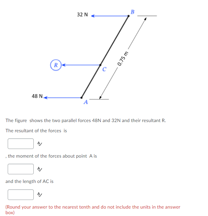B
32 N
R)
48 N.
The figure shows the two parallel forces 48N and 32N and their resultant R.
The resultant of the forces is
the moment of the forces about point A is
and the length of AC is
(Round your answer to the nearest tenth and do not include the units in the answer
box)
0.75 m
