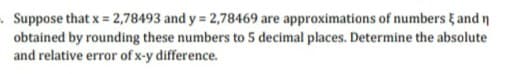 .Suppose that x 2,78493 and y = 2,78469 are approximations of numbers & and n
obtained by rounding these numbers to 5 decimal places. Determine the absolute
and relative error of x-y difference.
