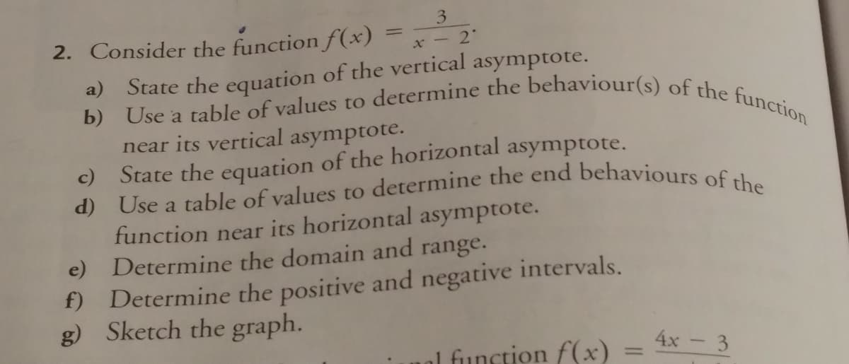 b) Use a table of values to determine the behaviour(s) of the function
d) Use a table of values to determine the end behaviours of the
3
2. Consider the function f(x)
%3D
x - 2
a) State the equation of the vertical asymptote.
near its vertical asymptote.
State the equation of the horizontal asymptote.
c)
a
function near its horizontal asymptote.
e) Determine the domain and range.
f) Determine the positive and negative intervals.
g) Sketch the graph.
l function f(x)
4x- 3
