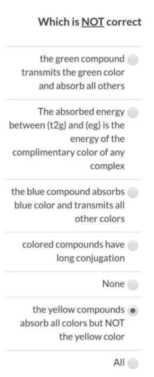 Which is NOT correct
the green compound
transmits the green color
and absorb all others
The absorbed energy
between (t2g) and (eg) is the
energy of the
complimentary color of any
complex
the blue compound absorbs
blue color and transmits all
other colors
colored compounds have
long conjugation
None
the yellow compounds
absorb all colors but NOT
the yellow color
All
