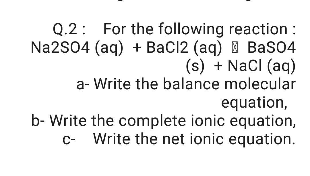 Q.2: For the following reaction :
Na2S04 (aq) + BaCl2 (aq) | BaSO4
(s) + Nacl (aq)
a- Write the balance molecular
equation,
b- Write the complete ionic equation,
Write the net ionic equation.
C-
