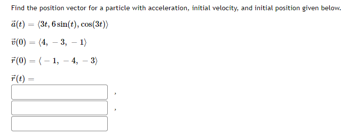 Find the position vector for a particle with acceleration, initial velocity, and initial position given below.
a(t) = (3t, 6 sin(t), cos(3t))
v(0) = (4, – 3, – 1)
7(0) = (– 1, – 4, – 3)
F(t) =
