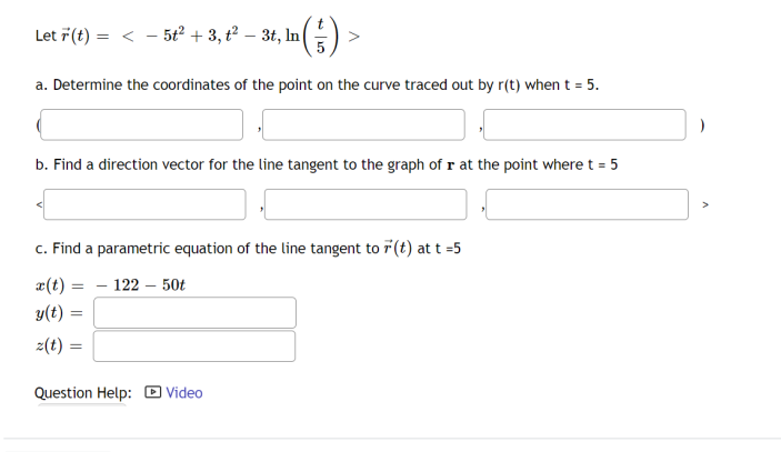 Let 7(t) = < - 5t² + 3, t² – 3t, In|
5
a. Determine the coordinates of the point on the curve traced out by r(t) when t = 5.
b. Find a direction vector for the line tangent to the graph of r at the point where t = 5
c. Find a parametric equation of the line tangent to 7 (t) at t =5
x(t) = - 122 – 50t
y(t)
z(t) :
Question Help: D Video
