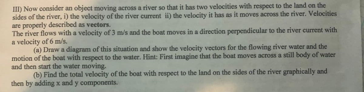 III) Now consider an object moving across a river so that it has two velocities with respect to the land on the
sides of the river, i) the velocity of the river current ii) the velocity it has as it moves across the river. Velocities
are properly described as vectors.
The river flows with a velocity of 3 m/s and the boat moves in a direction perpendicular to the river current with
a velocity of 6 m/s.
(a) Draw a diagram of this situation and show the velocity vectors for the flowing river water and the
motion of the boat with respect to the water. Hint: First imagine that the boat moves across a still body of water
and then start the water moving.
(b) Find the total velocity of the boat with respect to the land on the sides of the river graphically and
then by adding x and y components.