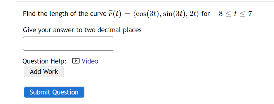 Find the length of the curve 7 (t) = (cos(3t), sin(3t), 2t) for – 8<t< 7
-
Give your answer to two decimal places
Question Help: D Video
Add Work
Submit Question

