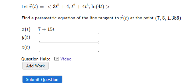 Let 7 (t) = < 3t5 + 4, t² + 4t5, In(4t) >
Find a parametric equation of the line tangent to 7 (t) at the point (7, 5, 1.386)
x(t) = 7+ 15t
y(t) =
z(t)
Question Help: D Video
Add Work
Submit Question
