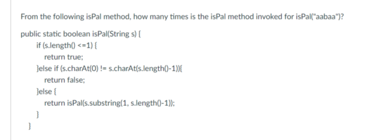 From the following isPal method, how many times is the isPal method invoked for isPal("aabaa")?
public static boolean isPal(Strings) {
if (s.length() <=1) {
return true;
}else if (s.charAt(0) !=s.charAt(s.length()-1)){
return false;
}
}else{
return isPal(s.substring(1, s.length()-1));
}