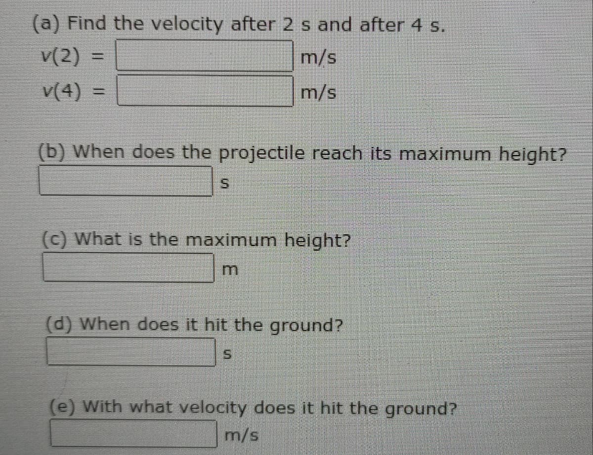 (a) Find the velocity after 2 s and after 4 s.
v(2) =
m/s
v(4) =
m/s
(b) When does the projectile reach its maximum height?
S.
(c) What is the maximum height?
(d) When does it hit the ground?
(e) With what velocity does it hit the ground?
m/s
