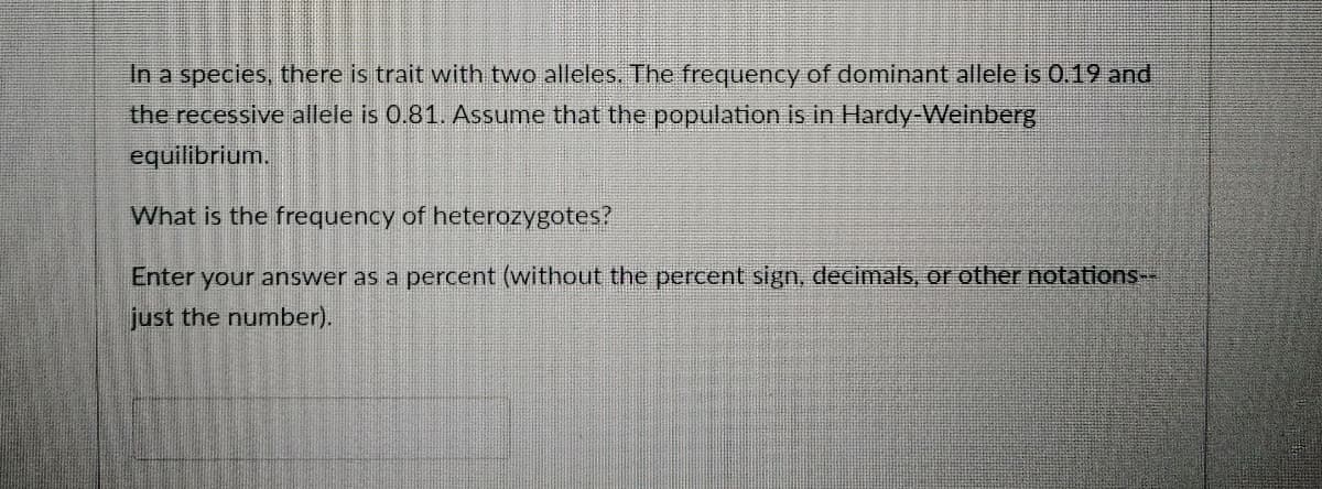 In a species, there is trait with two alleles. The frequency of dominant allele is 0.19 and
the recessive allele is 0.81. Assume that the population is in Hardy-Weinberg
equilibrium.
What is the frequency of heterozygotes?
Enter your answer as a percent (without the percent sign, decimals, or other notations--
just the number).
