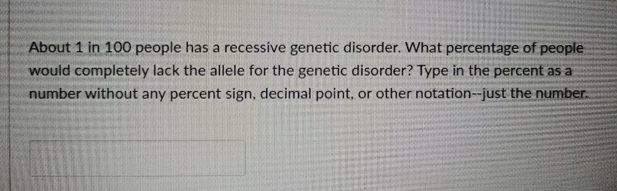 About 1 in 100 people has a recessive genetic disorder. What percentage of people
would completely lack the allele for the genetic disorder? TYpe in the percent as a
number without any percent sign, decimal point, or other notation--just the number.
