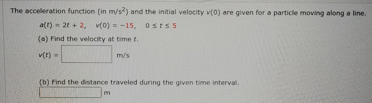 The acceleration function (in m/s2) and the initial velocity v(0) are given for a particle moving along a line.
a(t) = 2t + 2,
v(0) = -15,
0 <t< 5
(a) Find the velocity at time t.
v(t)
m/s
(b) Find the distance traveled during the given time interval.
