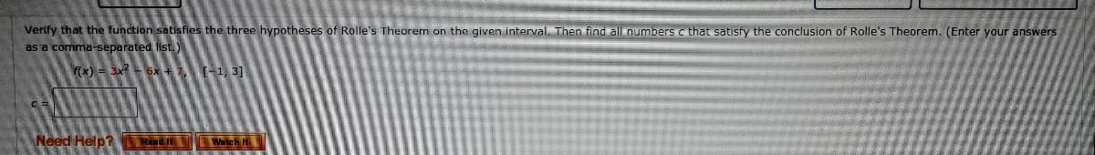 Verify that the function satisfies the three hypotheses of Rolle's Theorem on the given interval. Then find all numbers c that satisfy the conclusion of Rolle's Theorem. (Enter your answers
as a comma-separated list. )
Fx) = 3x 6x +7(-1, 3]
Need Help? Ra Wilch H
