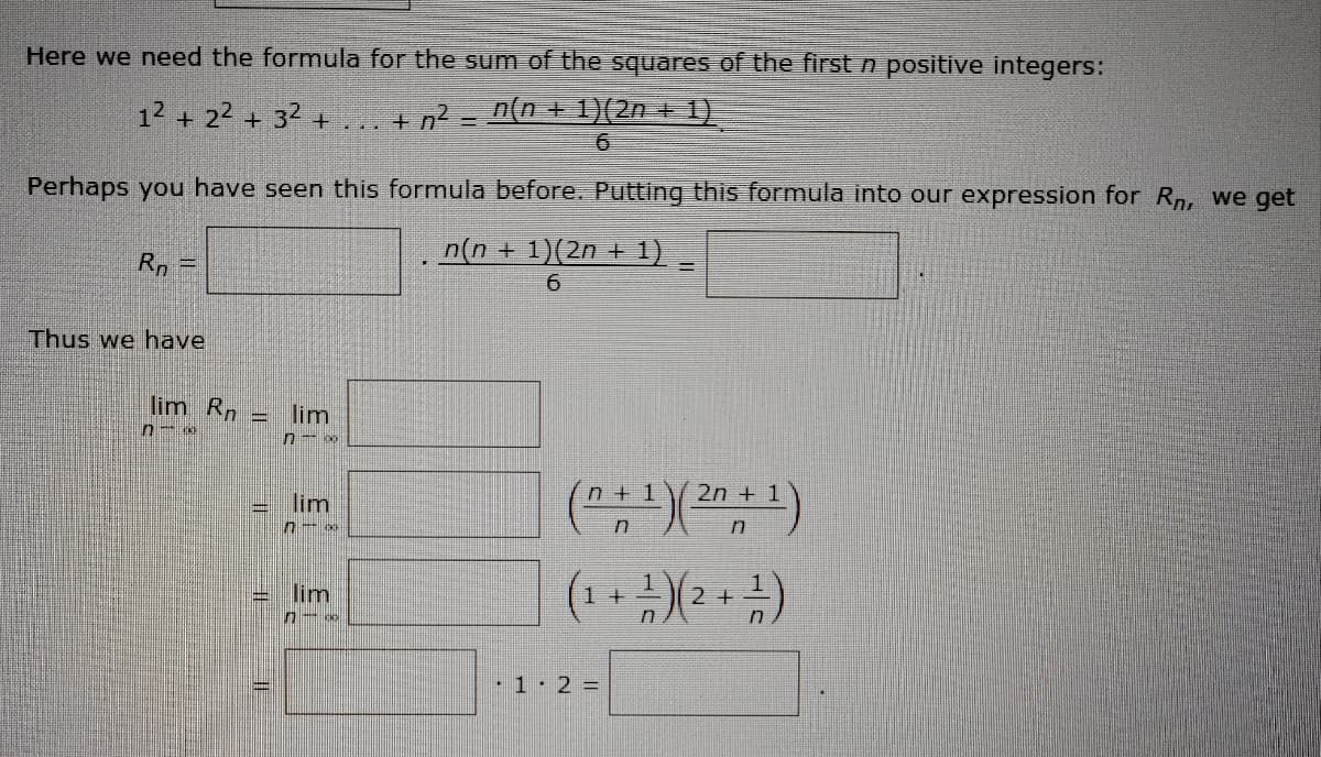 Here we need the formula for the sum of the squares of the first n positive integers:
12 + 22 + 32 +
+ n? = n{n + 1)(2n + 1).
Perhaps you have seen this formula before. Putting this formula into our expression for Rn, we get
n(n + 1)(2n + 1)
6.
Rn =
%3D
Thus we have
lim Rn
lim
n + 1
2n + 1
lim
lim
1+
1 2 3=

