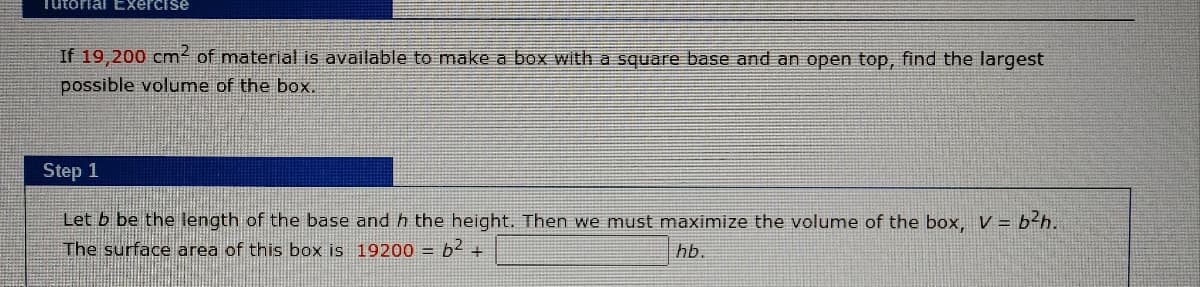Tutorial Exercise
If 19,200 cm² of material is available to make a box with a square base and an open top, find the largest
possible volume of the box.
Step 1
Let b be the length of the base and h the height. Then we must maximize the volume
the box, V = b²h.
The surface area of this box is 19200 = b2 +
hb.
