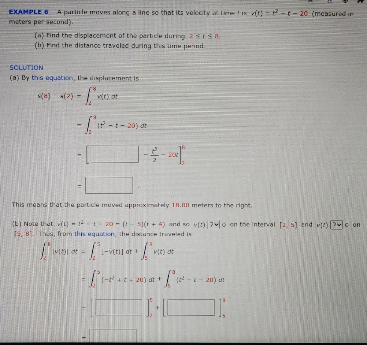 EXAMPLE 6
A particle moves along a line so that its velocity at time t is v(t) =t-t- 20 (measured in
meters per second).
(a) Find the displacement of the particle during 2 sts 8.
(b) Find the distance traveled during this time period.
SOLUTION
(a) By this equation, the displacement is
8
s(8) – s(2) =
v(t) dt
| (2 -t- 20) dt
%3D
18
t2
- 20t
%3D
This means that the particle moved approximately 18.00 meters to the right.
(b) Note that v(t) = t - t - 20 = (t - 5)(t + 4) and so v(t) ? 0 on the interval [2, 5] and v(t) ? o on
[5, 8]. Thus, from this equation, the distance traveled is
|v(t)| dt =
[-v(t)] dt +
v(t) dt
(-t + t + 20) dt +
dt
18
||
