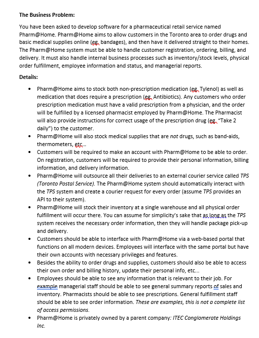 The Business Problem:
You have been asked to develop software for a pharmaceutical retail service named
Pharm@Home. Pharm@Home aims to allow customers in the Toronto area to order drugs and
basic medical supplies online (eg, bandages), and then have it delivered straight to their homes.
The Pharm@Home system must be able to handle customer registration, ordering, billing, and
delivery. It must also handle internal business processes such as inventory/stock levels, physical
order fulfillment, employee information and status, and managerial reports.
Details:
• Pharm@Home aims to stock both non-prescription medication (eg, Tylenol) as well as
medication that does require a prescription (eg, Antibiotics). Any customers who order
prescription medication must have a valid prescription from a physician, and the order
will be fulfilled by a licensed pharmacist employed by Pharm@Home. The Pharmacist
will also provide instructions for correct usage of the prescription drug (eg, "Take 2
daily") to the customer.
Pharm@Home will also stock medical supplies that are not drugs, such as band-aids,
thermometers, etc....
Customers will be required to make an account with Pharm@Home to be able to order.
On registration, customers will be required to provide their personal information, billing
information, and delivery information.
Pharm@Home will outsource all their deliveries to an external courier service called TPS
(Toronto Postal Service). The Pharm@Home system should automatically interact with
the TPS system and create a courier request for every order (assume TPS provides an
API to their system).
• Pharm@Home will stock their inventory at a single warehouse and all physical order
fulfillment will occur there. You can assume for simplicity's sake that as long as the TPS
system receives the necessary order information, then they will handle package pick-up
and delivery.
• Customers should be able to interface with Pharm@Home via a web-based portal that
functions on all modern devices. Employees will interface with the same portal but have
their own accounts with necessary privileges and features.
• Besides the ability to order drugs and supplies, customers should also be able to access
their own order and billing history, update their personal info, etc...
Employees should be able to see any information that is relevant to their job. For
example managerial staff should be able to see general summary reports of sales and
inventory. Pharmacists should be able to see prescriptions. General fulfillment staff
should be able to see order information. These are examples, this is not a complete list
of access permissions.
Pharm@Home is privately owned by a parent company: ITEC Conglomerate Holdings
Inc.