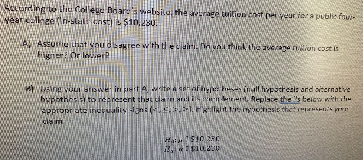 According to the College Board's website, the average tuition cost per year for a public four-
year college (in-state cost) is $10,230.
A) Assume that you disagree with the claim. Do you think the average tuition cost is
higher? Or lower?
B) Using your answer in part A, write a set of hypotheses (null hypothesis and alternative
hypothesis) to represent that claim and its complement. Replace the Ps below with the
appropriate inequality signs (<,,>, 2). Highlight the hypothesis that represents your
claim.
H:u?S10.230
Ha:4?S10,230
