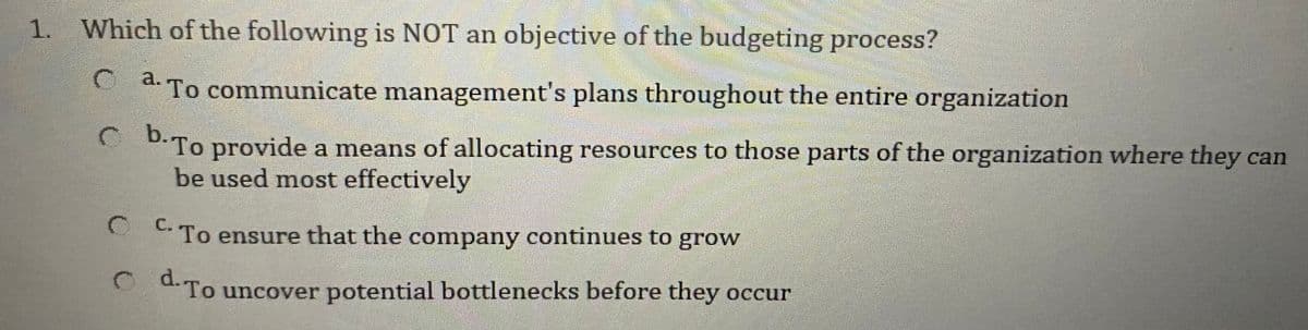 1. Which of the following is NOT an objective of the budgeting process?
a.
O a. To communicate management's plans throughout the entire organization
O D.To provide a means of allocating resources to those parts of the organization where they can
be used most effectively
С.
To ensure that the company continues to grow
OTo uncover potential bottlenecks before they occur
