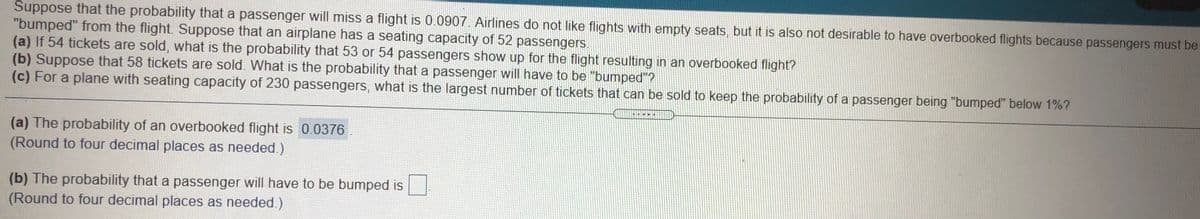 Suppose that the probability that a passenger will miss a flight is 0.0907. Airlines do not like flights with empty seats, but it is also not desirable to have overbooked flights because passengers must be
"bumped" from the flight. Suppose that an airplane has a seating capacity of 52 passengers.
(a) If 54 tickets are sold, what is the probability that 53 or 54 passengers show up for the flight resultıng in an overbooked flight?
(b) Suppose that 58 tickets are sold. What is the probability that a passenger will have to be "bumped"?
(c) For a plane with seating capacity of 230 passengers, what is the largest number of tickets that can be sold to keep the probability of a passenger being "bumped" below 1%?
(a) The probability of an overbooked flight is 0.0376
(Round to four decimal places as needed.)
(b) The probability that a passenger will have to be bumped is
(Round to four decimal places as needed.)
