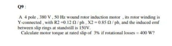 Q9:
A 4 pole , 380 V. 50 Hz wound rotor induction motor , its rotor winding is
Y-connected, with R2 -0.12 2/ph, X2 = 0.85 / ph, and the induced emf
between slip rings at standstill is 150v.
Calculate motor torque at rated slip of 3% if rotational losses = 400 W?
