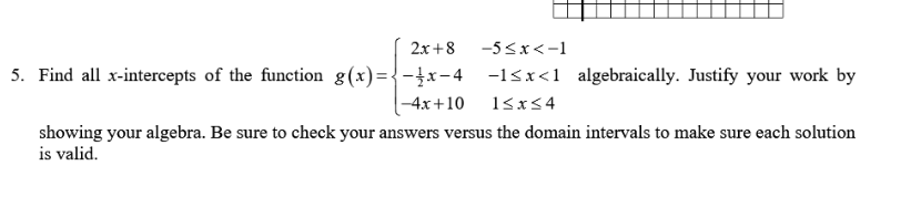 2x+8
-5<x<-1
5. Find all x-intercepts of the function g(x)={-}x-4 -1&x<1 algebraically. Justify your work by
-4x+10
showing your algebra. Be sure to check your answers versus the domain intervals to make sure each solution
is valid.
