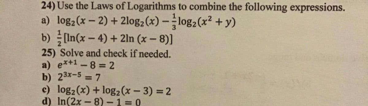24) Use the Laws of Logarithms to combine the following expressions.
a) log2(x - 2) + 2log2(x) -log2(x² +y)
b) [In(x-4)+ 2ln (x - 8)]
3.
25) Solve and check if needed.
a) ex+1-8 2
b) 23x-5 = 7
c) log2(x) + log2(x – 3) = 2
d) In(2x - 8) - 1 = 0
3D7
