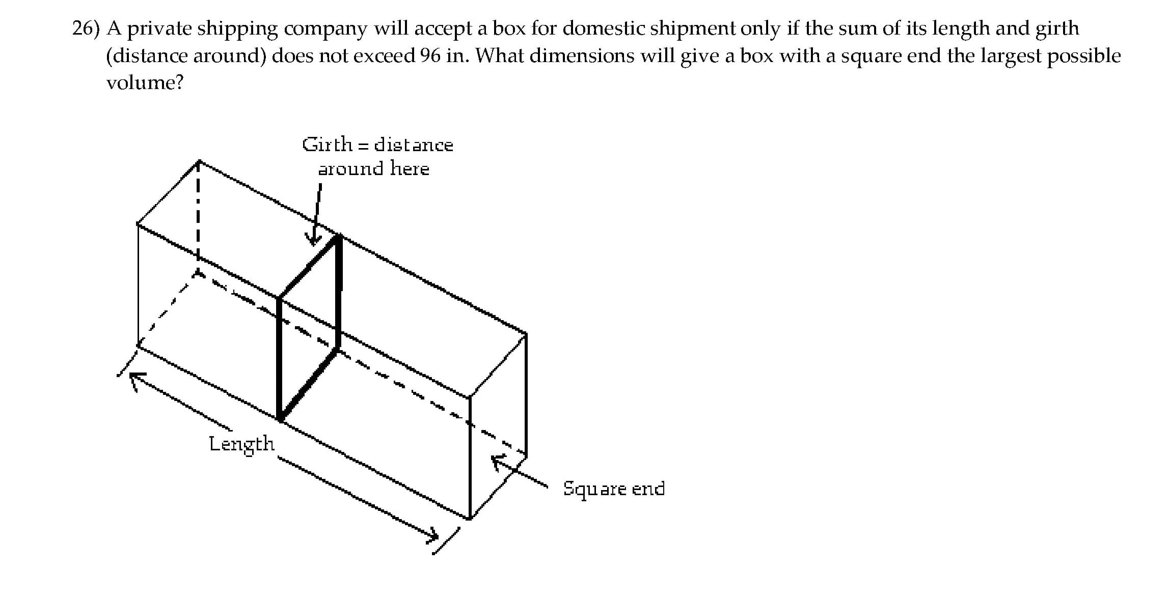 26) A private shipping company will accept a box for domestic shipment only if the sum of its length and girth
(distance around) does not exceed 96 in. What dimensions will give a box with a square end the largest possible
volume?
Girth = distance
around here
Length
Square end

